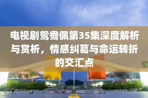 電視劇鴛鴦佩第35集深度解析與賞析，情感糾葛與命運(yùn)轉(zhuǎn)折的交匯點(diǎn)