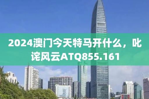 2024澳門今天特馬開什么，叱詫風(fēng)云ATQ855.161