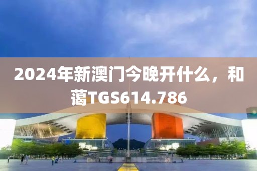 2024年新澳門今晚開什么，和藹TGS614.786