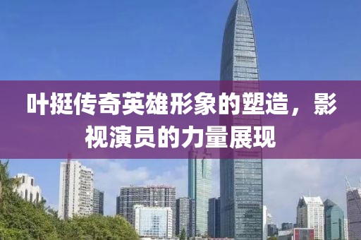 葉挺傳奇英雄形象的塑造，影視演員的力量展現(xiàn)
