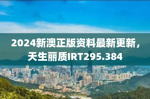 2024新澳正版資料最新更新，天生麗質(zhì)IRT295.384