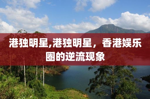 港獨明星,港獨明星，香港娛樂圈的逆流現(xiàn)象
