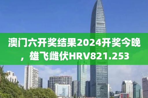 澳門六開獎結(jié)果2024開獎今晚，雄飛雌伏HRV821.253