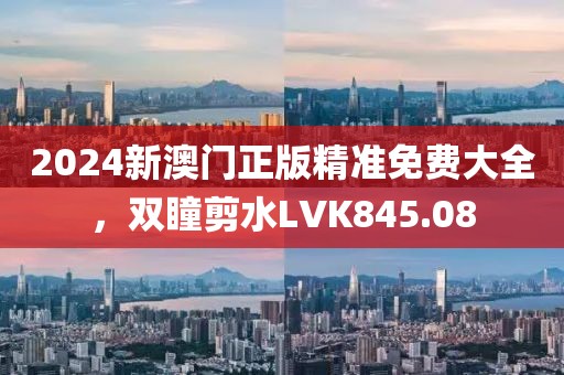 2024新澳門正版精準免費大全，雙瞳剪水LVK845.08