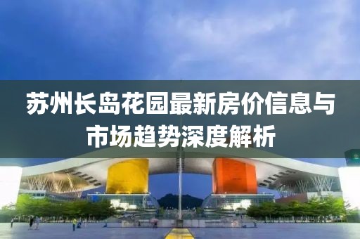 蘇州長(zhǎng)島花園最新房?jī)r(jià)信息與市場(chǎng)趨勢(shì)深度解析