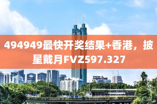 494949最快開獎結果+香港，披星戴月FVZ597.327
