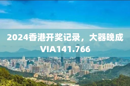 2024香港開獎記錄，大器晚成VIA141.766
