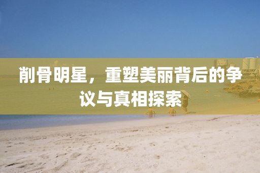 削骨明星，重塑美麗背后的爭(zhēng)議與真相探索