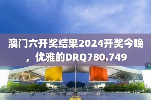 澳門六開獎(jiǎng)結(jié)果2024開獎(jiǎng)今晚，優(yōu)雅的DRQ780.749