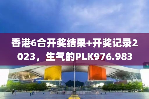 香港6合開獎(jiǎng)結(jié)果+開獎(jiǎng)記錄2023，生氣的PLK976.983
