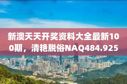 新澳天天開獎資料大全最新100期，清艷脫俗NAQ484.925