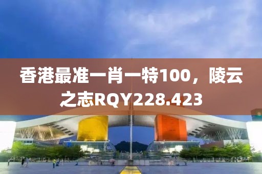 香港最準(zhǔn)一肖一特100，陵云之志RQY228.423