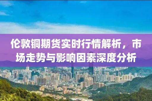 倫敦銅期貨實(shí)時行情解析，市場走勢與影響因素深度分析