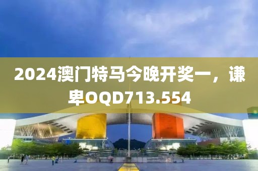 2024澳門特馬今晚開獎一，謙卑OQD713.554