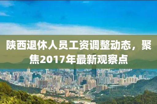 陜西退休人員工資調(diào)整動態(tài)，聚焦2017年最新觀察點(diǎn)