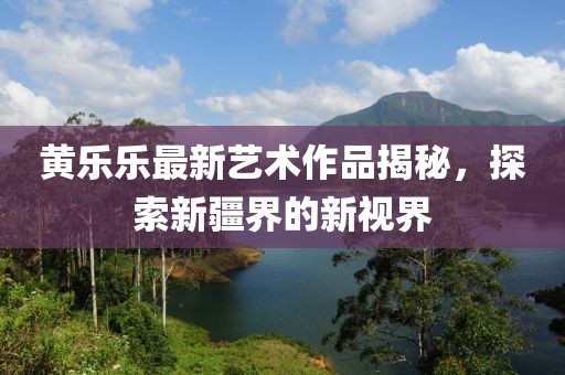 黃樂樂最新藝術(shù)作品揭秘，探索新疆界的新視界