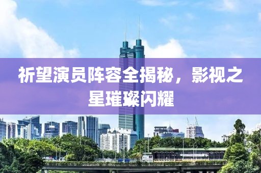 祈望演員陣容全揭秘，影視之星璀璨閃耀