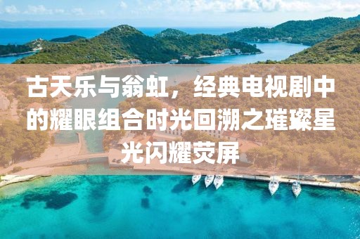 古天樂與翁虹，經(jīng)典電視劇中的耀眼組合時光回溯之璀璨星光閃耀熒屏