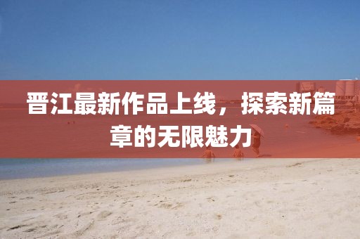晉江最新作品上線，探索新篇章的無(wú)限魅力