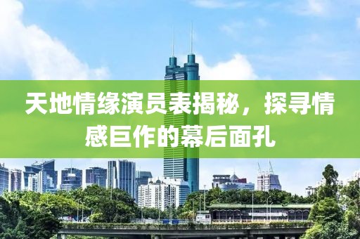 天地情緣演員表揭秘，探尋情感巨作的幕后面孔