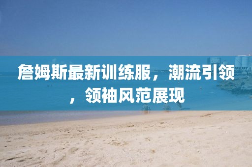 詹姆斯最新訓練服，潮流引領，領袖風范展現(xiàn)