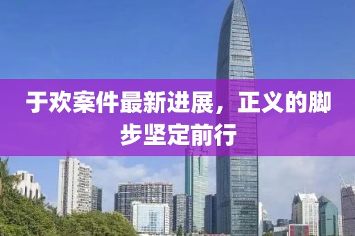 于歡案件最新進展，正義的腳步堅定前行