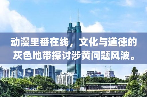 動(dòng)漫里番在線(xiàn)，文化與道德的灰色地帶探討涉黃問(wèn)題風(fēng)波。