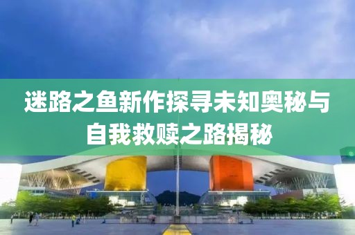 迷路之魚新作探尋未知奧秘與自我救贖之路揭秘