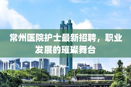 常州醫(yī)院護(hù)士最新招聘，職業(yè)發(fā)展的璀璨舞臺