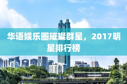 華語娛樂圈璀璨群星，2017明星排行榜