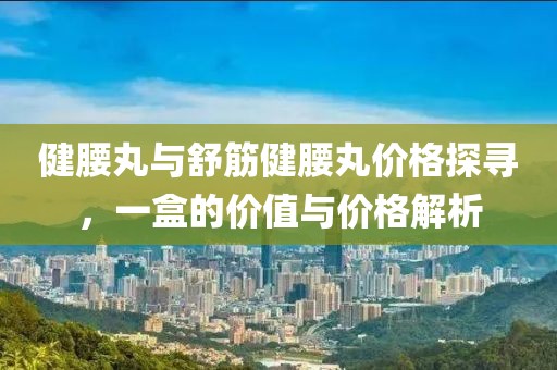 健腰丸與舒筋健腰丸價格探尋，一盒的價值與價格解析