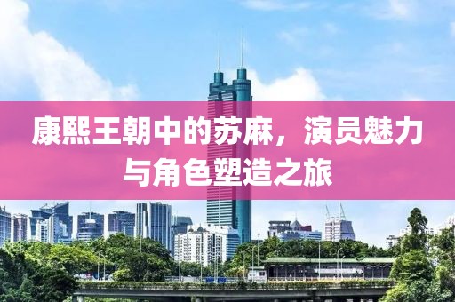 康熙王朝中的蘇麻，演員魅力與角色塑造之旅