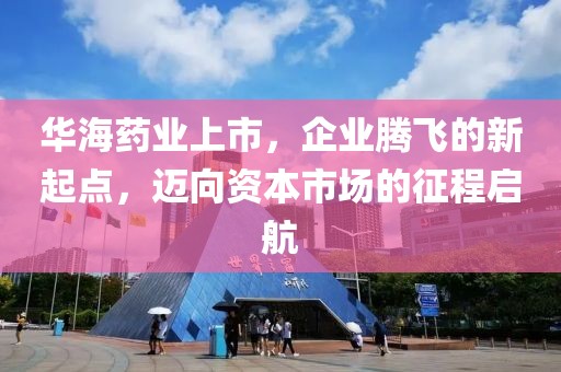 華海藥業(yè)上市，企業(yè)騰飛的新起點，邁向資本市場的征程啟航