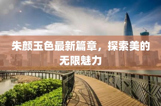 朱顏玉色最新篇章，探索美的無(wú)限魅力