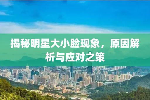 揭秘明星大小臉現(xiàn)象，原因解析與應(yīng)對之策