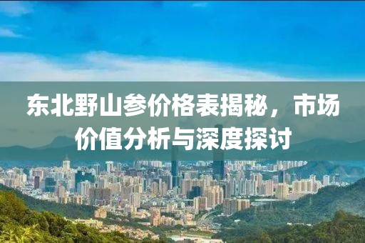 東北野山參價格表揭秘，市場價值分析與深度探討