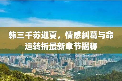 韓三千蘇迎夏，情感糾葛與命運(yùn)轉(zhuǎn)折最新章節(jié)揭秘
