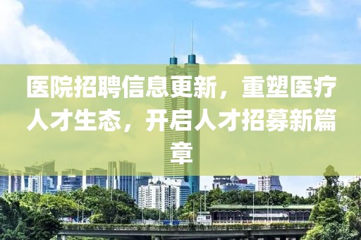 醫(yī)院招聘信息更新，重塑醫(yī)療人才生態(tài)，開啟人才招募新篇章