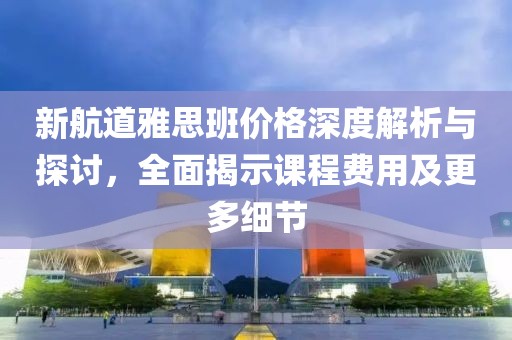 新航道雅思班價格深度解析與探討，全面揭示課程費用及更多細節(jié)