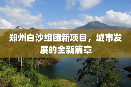 鄭州白沙組團(tuán)新項(xiàng)目，城市發(fā)展的全新篇章