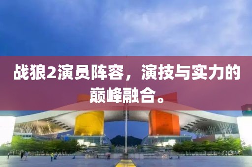 戰(zhàn)狼2演員陣容，演技與實(shí)力的巔峰融合。