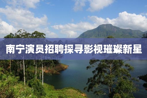 南寧演員招聘探尋影視璀璨新星