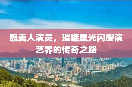 魏美人演員，璀璨星光閃耀演藝界的傳奇之路