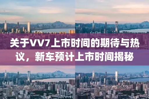 關(guān)于VV7上市時(shí)間的期待與熱議，新車(chē)預(yù)計(jì)上市時(shí)間揭秘