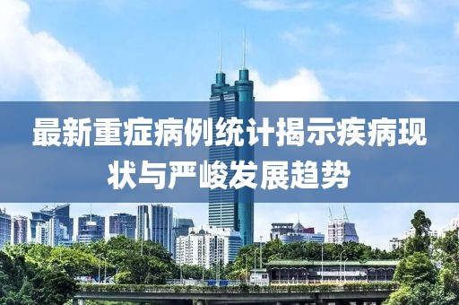 最新重癥病例統(tǒng)計揭示疾病現(xiàn)狀與嚴(yán)峻發(fā)展趨勢
