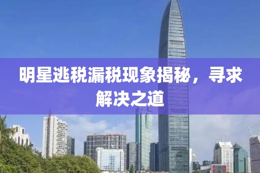 明星逃稅漏稅現(xiàn)象揭秘，尋求解決之道