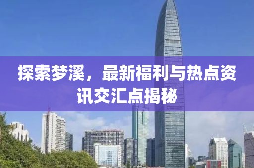 探索夢溪，最新福利與熱點資訊交匯點揭秘