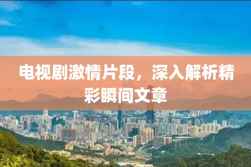 電視劇激情片段，深入解析精彩瞬間文章