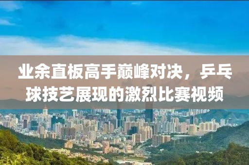 業(yè)余直板高手巔峰對(duì)決，乒乓球技藝展現(xiàn)的激烈比賽視頻
