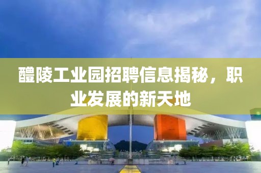醴陵工業(yè)園招聘信息揭秘，職業(yè)發(fā)展的新天地